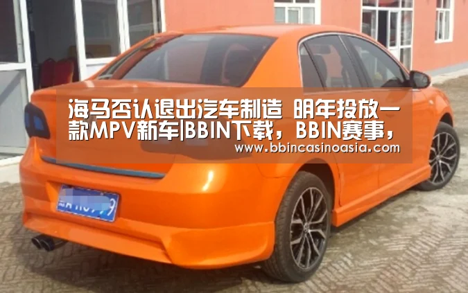 海马否认退出汽车制造 明年投放一款MPV新车|BBIN下载,BBIN赛事,BBIN棋牌,BBIN捕鱼(图1) BBIN下载,BBIN赛事,BBIN棋牌,BBIN捕鱼